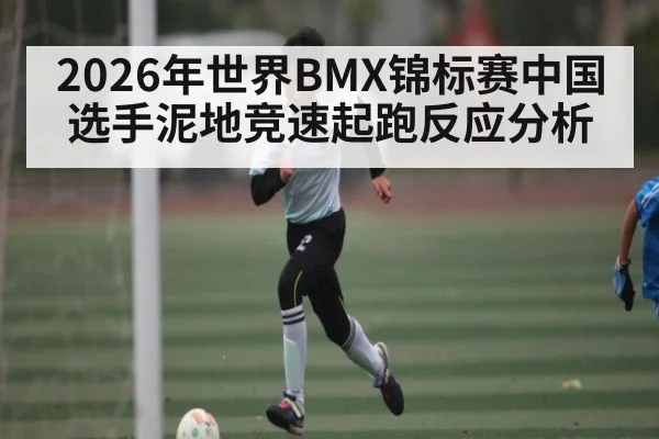2026年世界BMX锦标赛中国选手泥地竞速起跑反应分析 - kaiyun