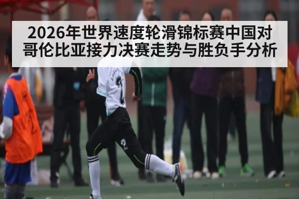 2026年世界速度轮滑锦标赛中国对哥伦比亚接力决赛走势与胜负手分析 - kaiyun